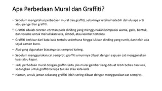Apa Perbedaan Mural dan Graffiti?
• Sebelum mengetahui perbedaan mural dan graffiti, sebaiknya ketahui terlebih dahulu apa arti
atau pengertian graffiti.
• Graffiti adalah coretan-coretan pada dinding yang menggunakan komposisi warna, garis, bentuk,
dan volume untuk menuliskan kata, simbol, atau kalimat tertentu.
• Graffiti berkisar dari kata-kata tertulis sederhana hingga lukisan dinding yang rumit, dan telah ada
sejak zaman kuno.
• Alat yang digunakan biasanya cat semprot kaleng.
• Sebelum menggunakan cat semprot, graffiti umumnya dibuat dengan sapuan cat menggunakan
kuas atau kapur.
• Jadi, perbedaan mural dengan graffiti yaitu jika mural gambar yang dibuat lebih bebas dan luas,
sedangkan untuk graffiti berupa tulisan atau kata-kata.
• Namun, untuk jaman sekarang graffiti lebih sering dibuat dengan menggunakan cat semprot.
 