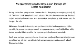 Mengorganisasikan Ide Desain dan Temuan UX
secara Kolaboratif
• Sering kali dalam penyusunan sebuah desain dan pengalaman pengguna (UX),
UX Designer tidak mengikuti saran seluruh tim lain dalam prosesnya. Sehingga
terjadi kesalahpahaman atau arus komunikasi yang kurang baik antara satu tim
dengan tim lain.
• Akibatnya, banyak dari mereka kurang berempati terhadap pengguna, tidak
memiliki kesadaran tentang masalah pengalaman pengguna (UX) bahkan lebih
buruk, mereka tidak memiliki visi yang sama terhadap suatu produk.
• Salah satu metode yang membantu tim secara kolaboratif menganalisis temuan
penelitian ide-ide dari masalah terkait pengembangan suatu produk adalah
Diagram Afinitas.
 