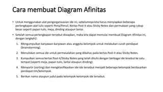 Cara membuat Diagram Afinitas
• Untuk menggunakan alat pengorganisasian ide ini, sebelumnya kita harus menyiapkan beberapa
perlengkapan alat tulis seperti Pena/Pensil, Kertas Post-it atau Sticky Notes dan permukaan yang cukup
besar seperti papan tulis, meja, dinding ataupun lantai.
• Setelah semua perlengkapan tersebut disiapkan, maka kita dapat memulai membuat Diagram Afinitas ini,
dengan langkah2:
1. Mengumpulkan karyawan-karyawan atau anggota kelompok untuk melakukan curah pendapat
(brainstorming).
2. Menuliskan semua ide untuk permasalahan yang dibahas pada kertas Post-it atau Sticky Notes.
3. Kumpulkan semua kertas Post-it/Sticky Notes yang telah ditulis dengan berbagai ide tesebut ke satu
tempat (seperti meja, papan tulis, lantai ataupun dinding).
4. Menyortir (sorting) dan mengklasifikasikan ide-ide tersebut menjadi beberapa kelompok berdasarkan
pendapat tim/kelompok.
5. Berikan nama ataupun judul pada kelompok-kelompok ide tersebut.
 