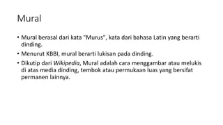 Mural
• Mural berasal dari kata "Murus", kata dari bahasa Latin yang berarti
dinding.
• Menurut KBBI, mural berarti lukisan pada dinding.
• Dikutip dari Wikipedia, Mural adalah cara menggambar atau melukis
di atas media dinding, tembok atau permukaan luas yang bersifat
permanen lainnya.
 