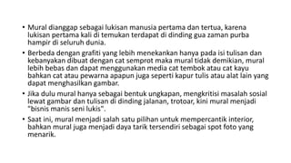 • Mural dianggap sebagai lukisan manusia pertama dan tertua, karena
lukisan pertama kali di temukan terdapat di dinding gua zaman purba
hampir di seluruh dunia.
• Berbeda dengan grafiti yang lebih menekankan hanya pada isi tulisan dan
kebanyakan dibuat dengan cat semprot maka mural tidak demikian, mural
lebih bebas dan dapat menggunakan media cat tembok atau cat kayu
bahkan cat atau pewarna apapun juga seperti kapur tulis atau alat lain yang
dapat menghasilkan gambar.
• Jika dulu mural hanya sebagai bentuk ungkapan, mengkritisi masalah sosial
lewat gambar dan tulisan di dinding jalanan, trotoar, kini mural menjadi
"bisnis manis seni lukis".
• Saat ini, mural menjadi salah satu pilihan untuk mempercantik interior,
bahkan mural juga menjadi daya tarik tersendiri sebagai spot foto yang
menarik.
 