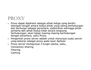 PROXY
• Proxy dapat dipahami sebagai pihak ketiga yang berdiri
ditengah-tengah antara kedua pihak yang saling berhubungan
dan berfungsi sebagai perantara, sedemikian sehingga pihak
pertama dan pihak kedua tidak secara langsung
berhubungan, akan tetapi masing-masing berhubungan
dengan perantara, yaitu Proxy.
• Pengertian proxy server adalah untuk menunjuk suatu server
yang bekerja sebagai proxy pada layer Aplikasi
• Proxy server mempunyai 3 fungsi utama, yaitu,
Connection Sharing
Filtering
Caching
 