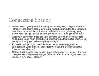 Connection Sharing
• Dalam suatu jaringan lokal yang terhubung ke jaringan lain atau
internet, pengguna tidak langsung berhubungan dengan jaringan
luar atau internet, tetapi harus melewati suatu gateway, yang
bertindak sebagai batas antara jaringan lokal dan jaringan luar.
• Gateway bertindak sebagai titik dimana sejumlah koneksi dari
pengguna lokal akan terhubung kepadanya, dan suatu koneksi ke
jaringan luar juga terhubung kepadanya.
• Koneksi dari jaringan lokal ke internet akan menggunakan
sambungan yang dimiliki oleh gateway secara bersama-sama
(connection sharing).
• Dalam hal ini, gateway adalah juga sebagai proxy server, karena
menyediakan layanan sebagai perantara antara jaringan lokal dan
jaringan luar atau internet.
 