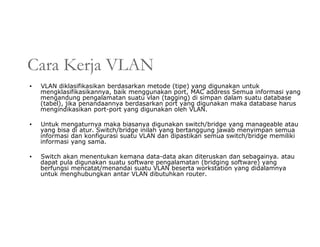 Cara Kerja VLAN
▪ VLAN diklasifikasikan berdasarkan metode (tipe) yang digunakan untuk
mengklasifikasikannya, baik menggunakan port, MAC address Semua informasi yang
mengandung pengalamatan suatu vlan (tagging) di simpan dalam suatu database
(tabel), jika penandaannya berdasarkan port yang digunakan maka database harus
mengindikasikan port-port yang digunakan oleh VLAN.
▪ Untuk mengaturnya maka biasanya digunakan switch/bridge yang manageable atau
yang bisa di atur. Switch/bridge inilah yang bertanggung jawab menyimpan semua
informasi dan konfigurasi suatu VLAN dan dipastikan semua switch/bridge memiliki
informasi yang sama.
▪ Switch akan menentukan kemana data-data akan diteruskan dan sebagainya. atau
dapat pula digunakan suatu software pengalamatan (bridging software) yang
berfungsi mencatat/menandai suatu VLAN beserta workstation yang didalamnya
untuk menghubungkan antar VLAN dibutuhkan router.
 