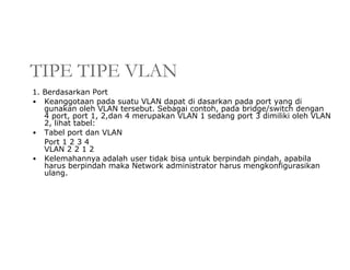 TIPE TIPE VLAN
1. Berdasarkan Port
• Keanggotaan pada suatu VLAN dapat di dasarkan pada port yang di
gunakan oleh VLAN tersebut. Sebagai contoh, pada bridge/switch dengan
4 port, port 1, 2,dan 4 merupakan VLAN 1 sedang port 3 dimiliki oleh VLAN
2, lihat tabel:
• Tabel port dan VLAN
Port 1 2 3 4
VLAN 2 2 1 2
• Kelemahannya adalah user tidak bisa untuk berpindah pindah, apabila
harus berpindah maka Network administrator harus mengkonfigurasikan
ulang.
 
