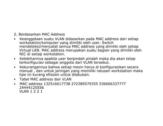 2. Berdasarkan MAC Address
• Keanggotaan suatu VLAN didasarkan pada MAC address dari setiap
workstation/komputer yang dimiliki oleh user. Switch
mendeteksi/mencatat semua MAC address yang dimiliki oleh setiap
Virtual LAN. MAC address merupakan suatu bagian yang dimiliki oleh
NIC di setiap workstation.
• Kelebihannya apabila user berpindah pindah maka dia akan tetap
terkonfigurasi sebagai anggota dari VLAN tersebut.
• Kekurangannya bahwa setiap mesin harus di konfigurasikan secara
manual , dan untuk jaringan yang memiliki ratusan workstation maka
tipe ini kurang efissien untuk dilakukan.
• Tabel MAC address dan VLAN
• MAC address 132516617738 272389579355 536666337777
24444125556
VLAN 1 2 2 1
 