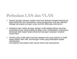 Perbedaan LAN dan VLAN
• Bentuk jaringan dengan model Local Area Network sangat bergantung
pada letak/fisik dari workstation, serta penggunaan hub dan repeater
sebagai perangkat jaringan yang memiliki beberapa kelemahan.
• Kelebihan dari model jaringan dengan VLAN adalah bahwa tiap-tiap
workstation/user yang tergabung dalam satu VLAN/bagian (organisasi,
kelompok dsb) dapat tetap saling berhubungan walaupun terpisah
secara fisik.
• Terlihat jelas VLAN telah merubah batasan fisik yang selama ini tidak
dapat diatasi oleh LAN. Keuntungan inilah yang diharapkan dapat
memberikan
kemudahan-kemudahan baik secara teknis dan operasional.
 