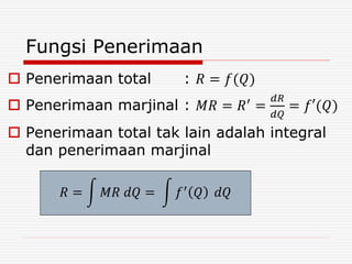 Fungsi Penerimaan
 Penerimaan total : 𝑅 = 𝑓(𝑄)
 Penerimaan marjinal : 𝑀𝑅 = 𝑅′
=
𝑑𝑅
𝑑𝑄
= 𝑓′(𝑄)
 Penerimaan total tak lain adalah integral
dan penerimaan marjinal
𝑅 = 𝑀𝑅 𝑑𝑄 = 𝑓′ 𝑄 𝑑𝑄
 