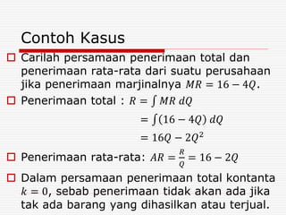Contoh Kasus
 Carilah persamaan penerimaan total dan
penerimaan rata-rata dari suatu perusahaan
jika penerimaan marjinalnya 𝑀𝑅 = 16 − 4𝑄.
 Penerimaan total : 𝑅 = 𝑀𝑅 𝑑𝑄
= 16 − 4𝑄 𝑑𝑄
= 16𝑄 − 2𝑄2
 Penerimaan rata-rata: 𝐴𝑅 =
𝑅
𝑄
= 16 − 2𝑄
 Dalam persamaan penerimaan total kontanta
𝑘 = 0, sebab penerimaan tidak akan ada jika
tak ada barang yang dihasilkan atau terjual.
 