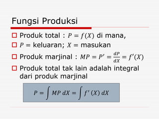 Fungsi Produksi
 Produk total : 𝑃 = 𝑓(𝑋) di mana,
 𝑃 = keluaran; 𝑋 = masukan
 Produk marjinal : 𝑀𝑃 = 𝑃′
=
𝑑𝑃
𝑑𝑋
= 𝑓′(𝑋)
 Produk total tak lain adalah integral
dari produk marjinal
𝑃 = 𝑀𝑃 𝑑𝑋 = 𝑓′
𝑋 𝑑𝑋
 