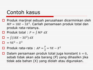 Contoh kasus
 Produk marjinal sebuah perusahaan dicerminkan oleh
𝑀𝑃 = 18𝑋 − 3𝑋2. Carilah persamaan produk total dan
produk rata-ratanya.
 Produk total : 𝑃 = 𝑀𝑃 𝑑𝑋
 = (18𝑋 − 3𝑋2) 𝑑𝑋
 = 9𝑋2 − 𝑋3
 Produk rata-rata : 𝐴𝑃 =
𝑃
𝑋
= 9𝑋 − 𝑋2
 Dalam persamaan produk total juga konstant 𝑘 = 0,
sebab tidak akan ada barang (P) yang dihasilkn jika
tidak ada bahan (X) yang diolah atau digunakan.
 