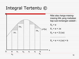 Integral Tertentu ©
∆x1
∆x2
∆xn
0 a x1 x2 xi xi b
xn
x
y
y=f(x)
Nilai atau harga masing-
masing titik yang mebatasi
tiap sub-rentangan adalah :
X0 = a
X1 = a + ∆x
X2 = a + 2 (∆x)
…………………
Xn = a + n (∆x) = b
x0 16
 