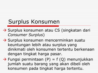 Surplus Konsumen
 Surplus konsumen atau CS (singkatan dari
Consumer Surplus)
 Surplus konsumen mencerminkan suatu
keuntungan lebih atau surplus yang
dinikmati oleh konsumen tertentu berkenaan
dengan tingkat harga pasar.
 Fungsi permintaan (P) = f (Q) menunjukkan
jumlah suatu barang yang akan dibeli oleh
konsumen pada tingkat harga tertentu.
 