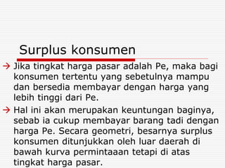 Surplus konsumen
 Jika tingkat harga pasar adalah Pe, maka bagi
konsumen tertentu yang sebetulnya mampu
dan bersedia membayar dengan harga yang
lebih tinggi dari Pe.
 Hal ini akan merupakan keuntungan baginya,
sebab ia cukup membayar barang tadi dengan
harga Pe. Secara geometri, besarnya surplus
konsumen ditunjukkan oleh luar daerah di
bawah kurva permintaaan tetapi di atas
tingkat harga pasar.
 