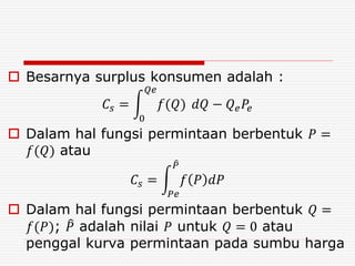  Besarnya surplus konsumen adalah :
𝐶𝑠 =
0
𝑄𝑒
𝑓(𝑄) 𝑑𝑄 − 𝑄 𝑒 𝑃𝑒
 Dalam hal fungsi permintaan berbentuk 𝑃 =
𝑓(𝑄) atau
𝐶𝑠 =
𝑃𝑒
𝑃
𝑓 𝑃 𝑑𝑃
 Dalam hal fungsi permintaan berbentuk 𝑄 =
𝑓(𝑃); 𝑃 adalah nilai 𝑃 untuk 𝑄 = 0 atau
penggal kurva permintaan pada sumbu harga
 