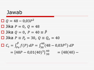 Jawab
 𝑄 = 48 − 0,03𝑃2
 Jika 𝑃 = 0, 𝑄 = 48
 Jika 𝑄 = 0, 𝑃 = 40 ≡ 𝑃
 Jika 𝑃 ≡ 𝑃𝑒 = 30, 𝑄 ≡ 𝑄 𝑒 = 40
 𝐶𝑠 = 𝑃𝑒
𝑃
𝑓(𝑃) 𝑑𝑃 = 30
40
(48 − 0,03𝑃2
) 𝑑𝑃
= 48𝑃 − 0,01(40)3 40
30
= 48 40 −
 
