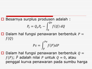  Besarnya surplus produsen adalah :
𝑃𝑠 = 𝑄 𝑒 𝑃𝑒 −
0
𝑄𝑒
𝑓 𝑄 𝑑𝑄
 Dalam hal fungsi penawaran berbentuk 𝑃 =
𝑓(𝑄)
𝑃𝑠 =
𝑃
𝑃𝑒
𝑓 𝑃 𝑑𝑃
 Dalam hal fungsi penawaran berbentuk 𝑄 =
𝑓(𝑃); 𝑃 adalah nilai 𝑃 untuk 𝑄 = 0, atau
penggal kurva penawaran pada sumbu harga
 