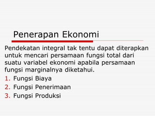 Penerapan Ekonomi
Pendekatan integral tak tentu dapat diterapkan
untuk mencari persamaan fungsi total dari
suatu variabel ekonomi apabila persamaan
fungsi marginalnya diketahui.
1. Fungsi Biaya
2. Fungsi Penerimaan
3. Fungsi Produksi
 