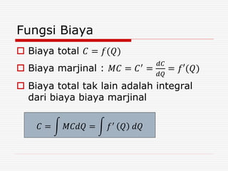 Fungsi Biaya
 Biaya total 𝐶 = 𝑓(𝑄)
 Biaya marjinal : 𝑀𝐶 = 𝐶′
=
𝑑𝐶
𝑑𝑄
= 𝑓′(𝑄)
 Biaya total tak lain adalah integral
dari biaya biaya marjinal
𝐶 = 𝑀𝐶𝑑𝑄 = 𝑓′ 𝑄 𝑑𝑄
 