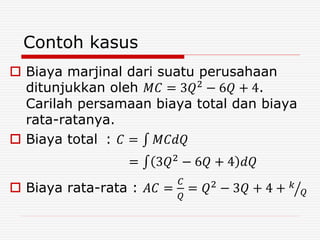 Contoh kasus
 Biaya marjinal dari suatu perusahaan
ditunjukkan oleh 𝑀𝐶 = 3𝑄2
− 6𝑄 + 4.
Carilah persamaan biaya total dan biaya
rata-ratanya.
 Biaya total : 𝐶 = 𝑀𝐶𝑑𝑄
= 3𝑄2
− 6𝑄 + 4 𝑑𝑄
 Biaya rata-rata : 𝐴𝐶 =
𝐶
𝑄
= 𝑄2
− 3𝑄 + 4 + 𝑘
𝑄
 