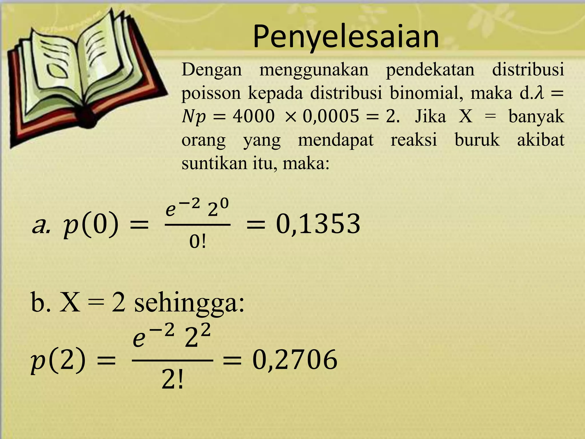 Penyelesaian
Dengan menggunakan pendekatan distribusi
poisson kepada distribusi binomial, maka d.𝜆 =
𝑁𝑝 = 4000 × 0,0005 = 2. Jika X = banyak
orang yang mendapat reaksi buruk akibat
suntikan itu, maka:
a. 𝑝 0 =
𝑒−2 20
0!
= 0,1353
b. X = 2 sehingga:
𝑝 2 =
𝑒−2
22
2!
= 0,2706
 