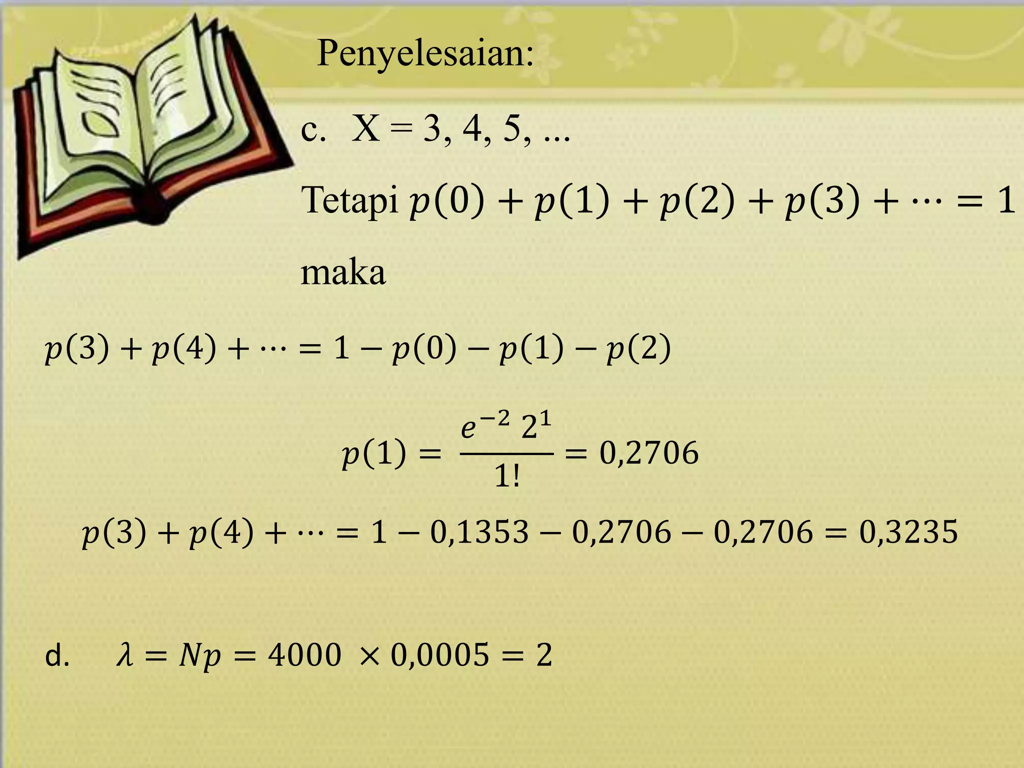 Penyelesaian:
c. X = 3, 4, 5, ...
Tetapi 𝑝 0 + 𝑝 1 + 𝑝 2 + 𝑝 3 + ⋯ = 1
maka
𝑝 3 + 𝑝 4 + ⋯ = 1 − 𝑝 0 − 𝑝 1 − 𝑝 2
𝑝 1 =
𝑒−2
21
1!
= 0,2706
𝑝 3 + 𝑝 4 + ⋯ = 1 − 0,1353 − 0,2706 − 0,2706 = 0,3235
d. 𝜆 = 𝑁𝑝 = 4000 × 0,0005 = 2
 