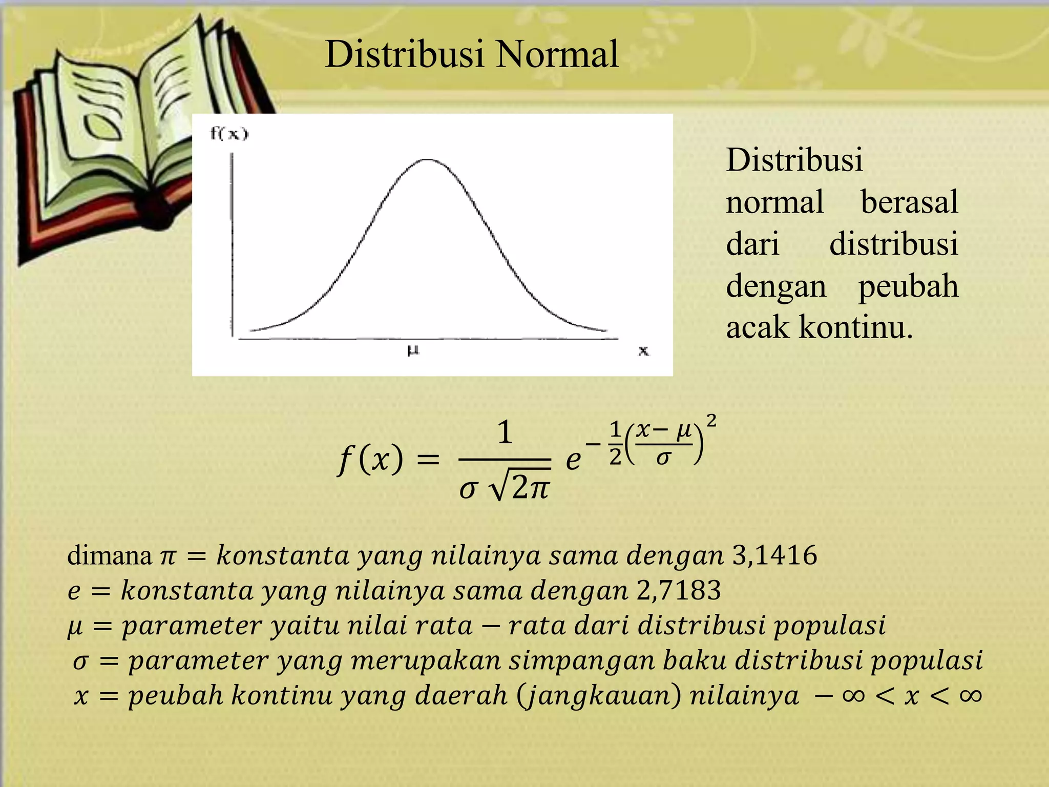 Distribusi Normal
𝑓 𝑥 =
1
𝜎 2𝜋
𝑒
−
1
2
𝑥− 𝜇
𝜎
2
dimana 𝜋 = 𝑘𝑜𝑛𝑠𝑡𝑎𝑛𝑡𝑎 𝑦𝑎𝑛𝑔 𝑛𝑖𝑙𝑎𝑖𝑛𝑦𝑎 𝑠𝑎𝑚𝑎 𝑑𝑒𝑛𝑔𝑎𝑛 3,1416
𝑒 = 𝑘𝑜𝑛𝑠𝑡𝑎𝑛𝑡𝑎 𝑦𝑎𝑛𝑔 𝑛𝑖𝑙𝑎𝑖𝑛𝑦𝑎 𝑠𝑎𝑚𝑎 𝑑𝑒𝑛𝑔𝑎𝑛 2,7183
𝜇 = 𝑝𝑎𝑟𝑎𝑚𝑒𝑡𝑒𝑟 𝑦𝑎𝑖𝑡𝑢 𝑛𝑖𝑙𝑎𝑖 𝑟𝑎𝑡𝑎 − 𝑟𝑎𝑡𝑎 𝑑𝑎𝑟𝑖 𝑑𝑖𝑠𝑡𝑟𝑖𝑏𝑢𝑠𝑖 𝑝𝑜𝑝𝑢𝑙𝑎𝑠𝑖
𝜎 = 𝑝𝑎𝑟𝑎𝑚𝑒𝑡𝑒𝑟 𝑦𝑎𝑛𝑔 𝑚𝑒𝑟𝑢𝑝𝑎𝑘𝑎𝑛 𝑠𝑖𝑚𝑝𝑎𝑛𝑔𝑎𝑛 𝑏𝑎𝑘𝑢 𝑑𝑖𝑠𝑡𝑟𝑖𝑏𝑢𝑠𝑖 𝑝𝑜𝑝𝑢𝑙𝑎𝑠𝑖
𝑥 = 𝑝𝑒𝑢𝑏𝑎ℎ 𝑘𝑜𝑛𝑡𝑖𝑛𝑢 𝑦𝑎𝑛𝑔 𝑑𝑎𝑒𝑟𝑎ℎ 𝑗𝑎𝑛𝑔𝑘𝑎𝑢𝑎𝑛 𝑛𝑖𝑙𝑎𝑖𝑛𝑦𝑎 − ∞ < 𝑥 < ∞
Distribusi
normal berasal
dari distribusi
dengan peubah
acak kontinu.
 
