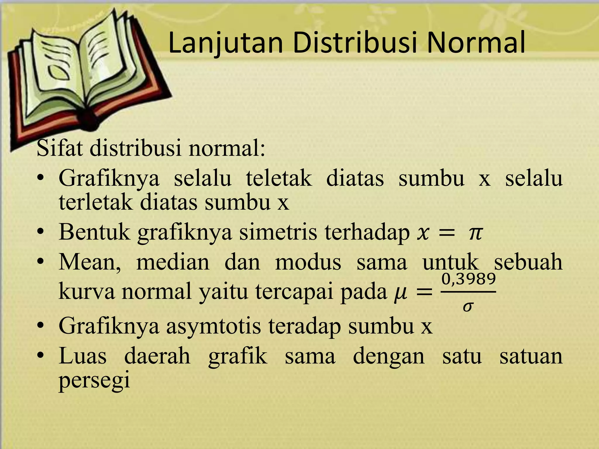 Lanjutan Distribusi Normal
Sifat distribusi normal:
• Grafiknya selalu teletak diatas sumbu x selalu
terletak diatas sumbu x
• Bentuk grafiknya simetris terhadap 𝑥 = 𝜋
• Mean, median dan modus sama untuk sebuah
kurva normal yaitu tercapai pada 𝜇 =
0,3989
𝜎
• Grafiknya asymtotis teradap sumbu x
• Luas daerah grafik sama dengan satu satuan
persegi
 