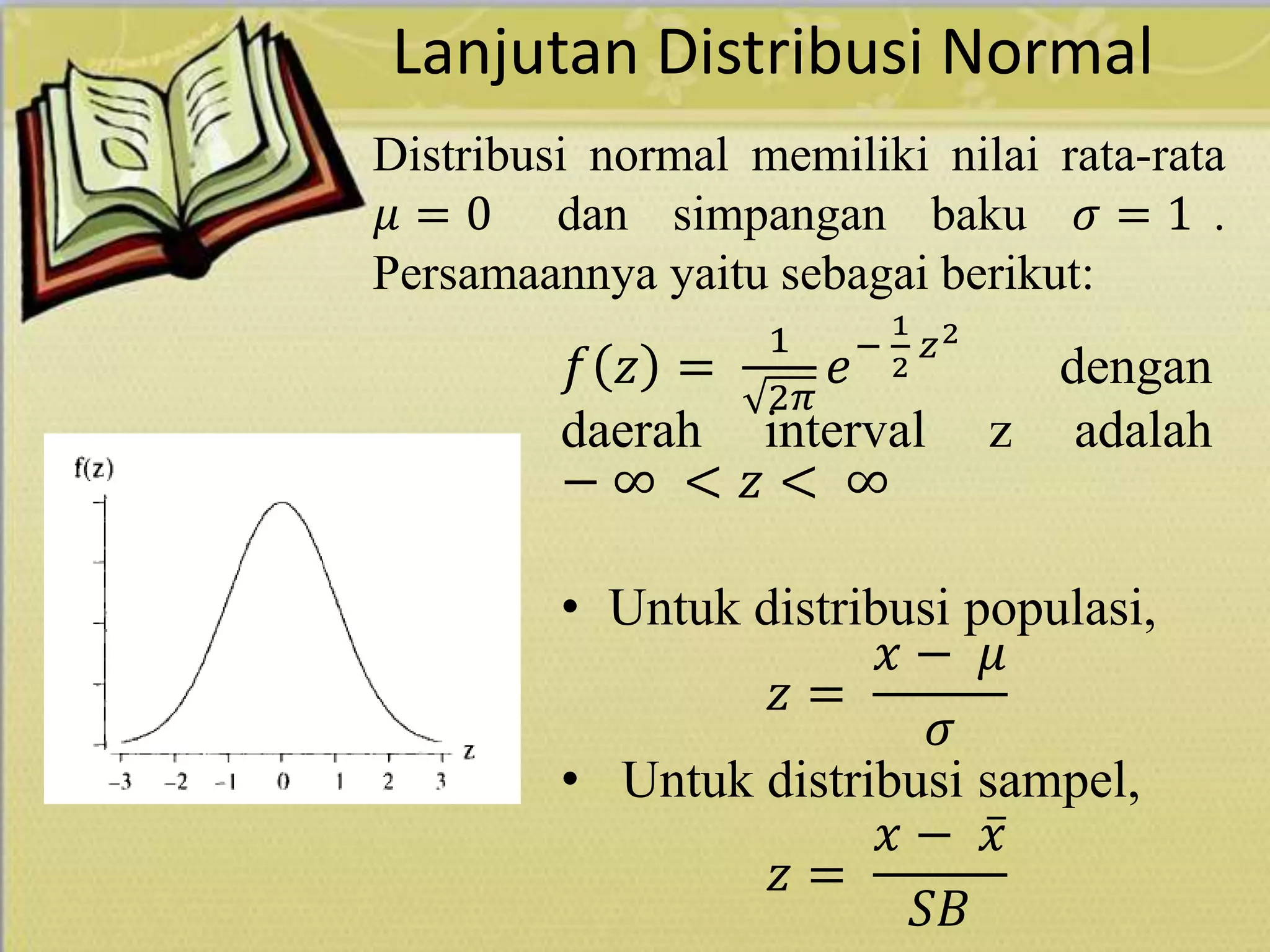 Lanjutan Distribusi Normal
𝑓 𝑧 =
1
2𝜋
𝑒−
1
2
𝑧2
dengan
daerah interval z adalah
− ∞ < 𝑧 < ∞
• Untuk distribusi populasi,
𝑧 =
𝑥 − 𝜇
𝜎
• Untuk distribusi sampel,
𝑧 =
𝑥 − 𝑥
𝑆𝐵
Distribusi normal memiliki nilai rata-rata
𝜇 = 0 dan simpangan baku 𝜎 = 1 .
Persamaannya yaitu sebagai berikut:
 