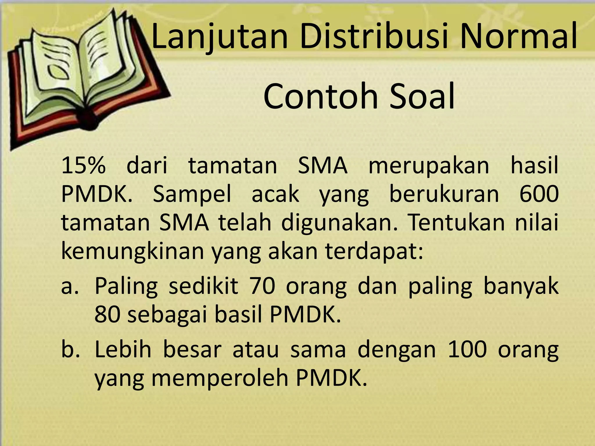 Contoh Soal
15% dari tamatan SMA merupakan hasil
PMDK. Sampel acak yang berukuran 600
tamatan SMA telah digunakan. Tentukan nilai
kemungkinan yang akan terdapat:
a. Paling sedikit 70 orang dan paling banyak
80 sebagai basil PMDK.
b. Lebih besar atau sama dengan 100 orang
yang memperoleh PMDK.
Lanjutan Distribusi Normal
 