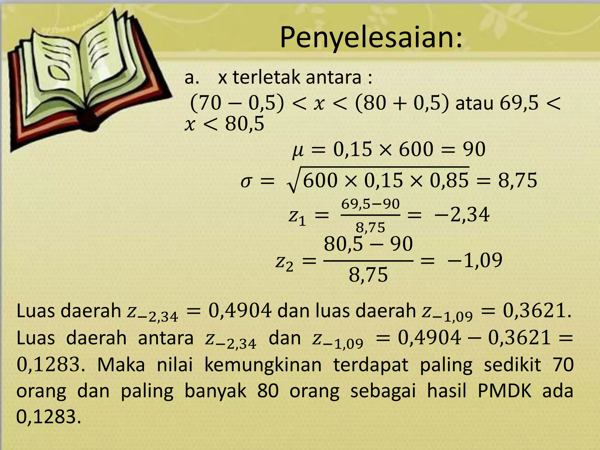 Penyelesaian:
a. x terletak antara :
70 − 0,5 < 𝑥 < 80 + 0,5 atau 69,5 <
𝑥 < 80,5
𝜇 = 0,15 × 600 = 90
𝜎 = 600 × 0,15 × 0,85 = 8,75
𝑧1 =
69,5−90
8,75
= −2,34
𝑧2 =
80,5 − 90
8,75
= −1,09
Luas daerah 𝑧−2,34 = 0,4904 dan luas daerah 𝑧−1,09 = 0,3621.
Luas daerah antara 𝑧−2,34 dan 𝑧−1,09 = 0,4904 − 0,3621 =
0,1283. Maka nilai kemungkinan terdapat paling sedikit 70
orang dan paling banyak 80 orang sebagai hasil PMDK ada
0,1283.
 