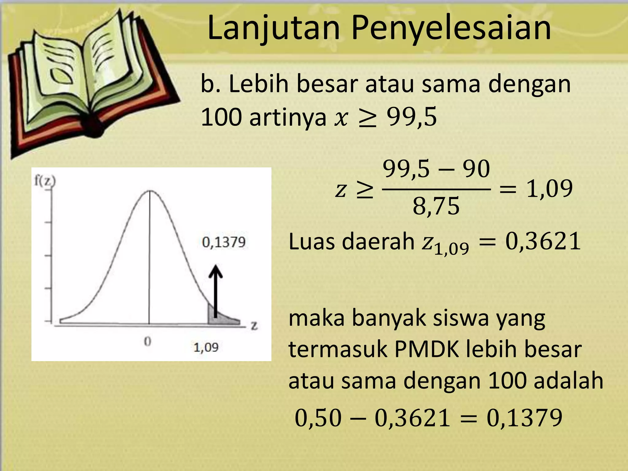 Lanjutan Penyelesaian
𝑧 ≥
99,5 − 90
8,75
= 1,09
Luas daerah 𝑧1,09 = 0,3621
maka banyak siswa yang
termasuk PMDK lebih besar
atau sama dengan 100 adalah
0,50 − 0,3621 = 0,1379
b. Lebih besar atau sama dengan
100 artinya 𝑥 ≥ 99,5
 