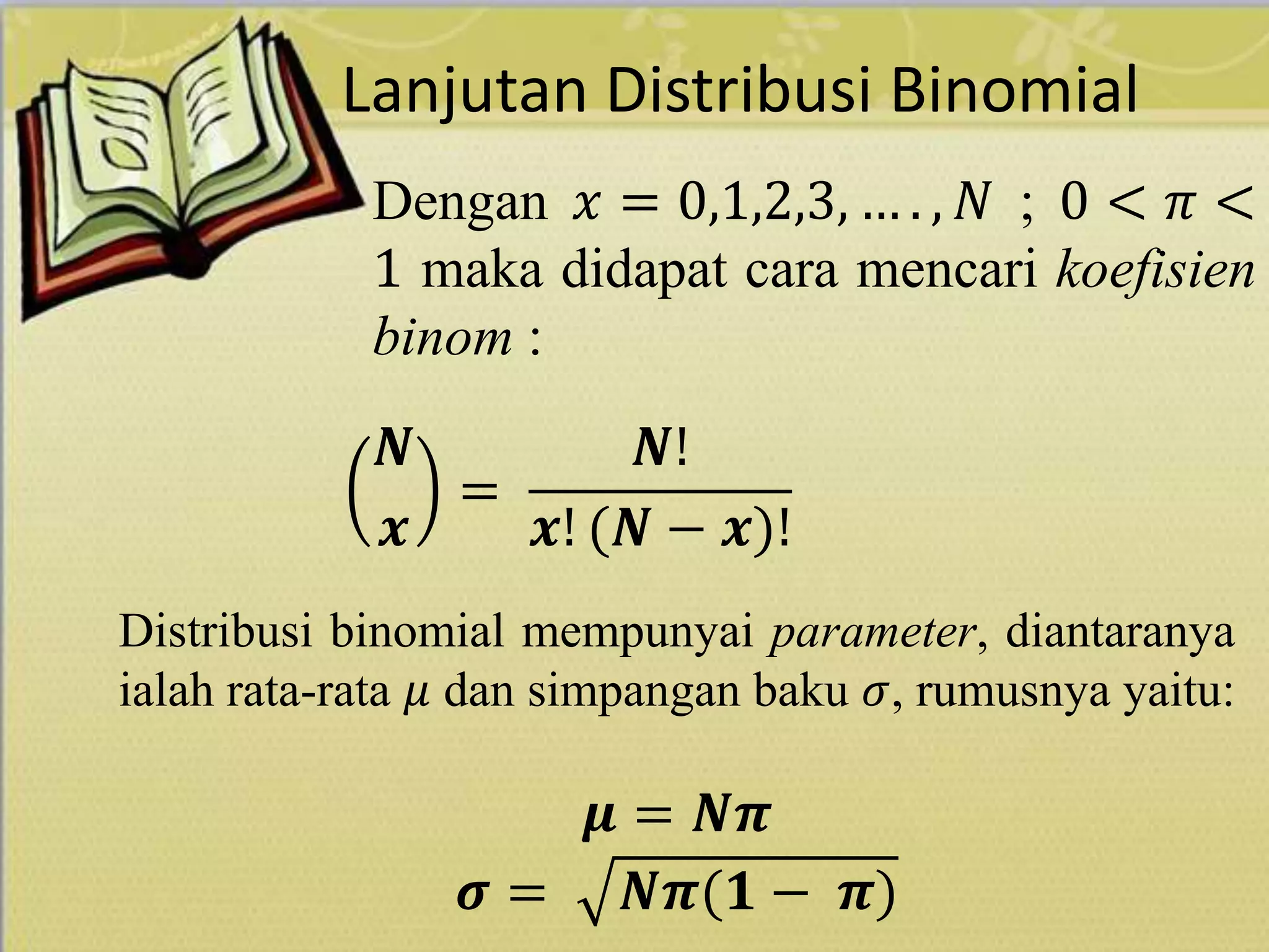 Lanjutan Distribusi Binomial
Dengan 𝑥 = 0,1,2,3, … . , 𝑁 ; 0 < 𝜋 <
1 maka didapat cara mencari koefisien
binom :
𝑵
𝒙
=
𝑵!
𝒙! (𝑵 − 𝒙)!
Distribusi binomial mempunyai parameter, diantaranya
ialah rata-rata 𝜇 dan simpangan baku 𝜎, rumusnya yaitu:
𝝁 = 𝑵𝝅
𝝈 = 𝑵𝝅(𝟏 − 𝝅)
 