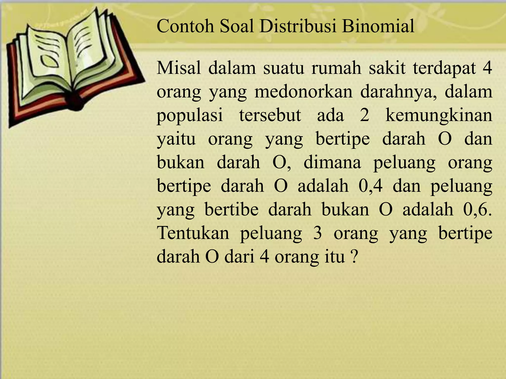 Contoh Soal Distribusi Binomial
Misal dalam suatu rumah sakit terdapat 4
orang yang medonorkan darahnya, dalam
populasi tersebut ada 2 kemungkinan
yaitu orang yang bertipe darah O dan
bukan darah O, dimana peluang orang
bertipe darah O adalah 0,4 dan peluang
yang bertibe darah bukan O adalah 0,6.
Tentukan peluang 3 orang yang bertipe
darah O dari 4 orang itu ?
 