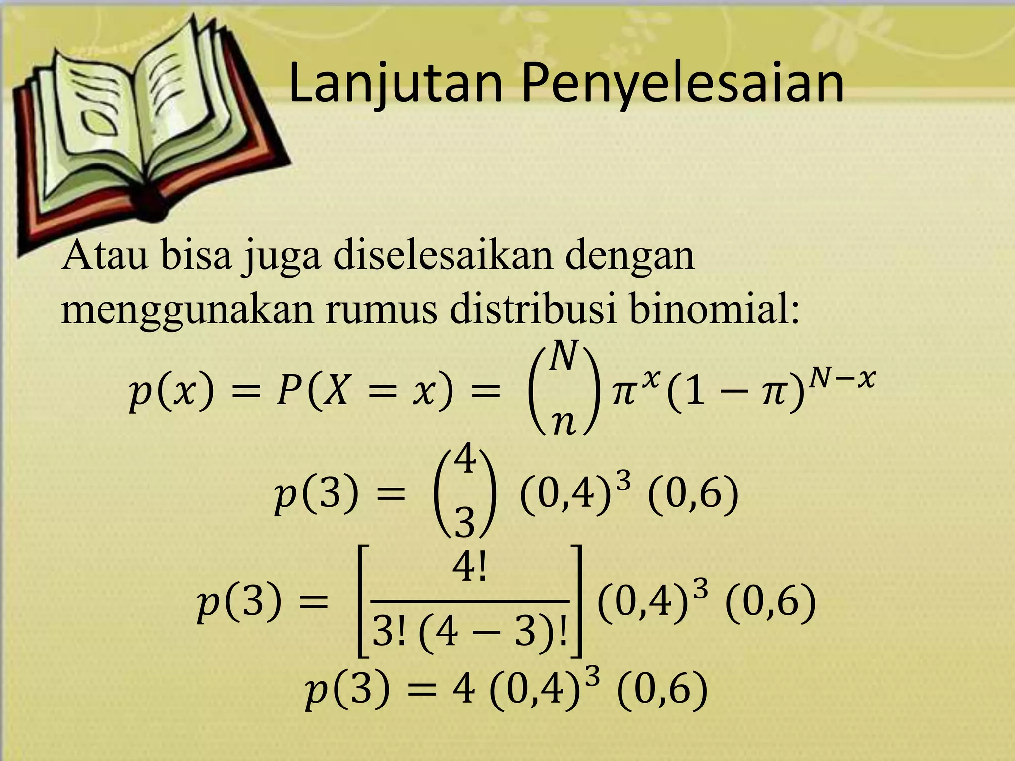 Lanjutan Penyelesaian
Atau bisa juga diselesaikan dengan
menggunakan rumus distribusi binomial:
𝑝 𝑥 = 𝑃 𝑋 = 𝑥 =
𝑁
𝑛
𝜋 𝑥
(1 − 𝜋) 𝑁−𝑥
𝑝 3 =
4
3
(0,4)3
(0,6)
𝑝 3 =
4!
3! (4 − 3)!
(0,4)3
(0,6)
𝑝 3 = 4 (0,4)3
(0,6)
 