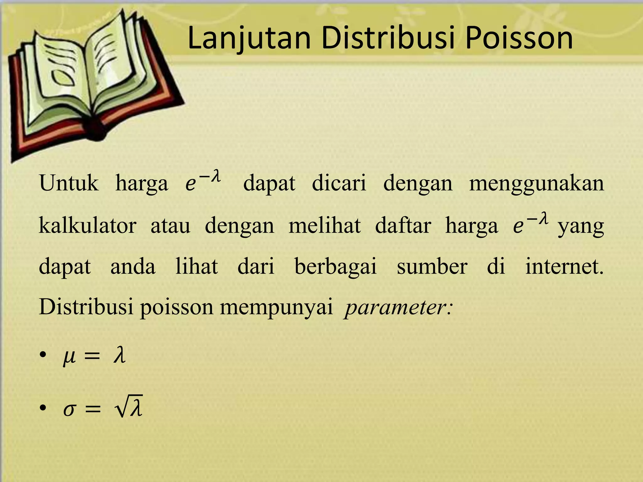Lanjutan Distribusi Poisson
Untuk harga 𝑒−𝜆
dapat dicari dengan menggunakan
kalkulator atau dengan melihat daftar harga 𝑒−𝜆 yang
dapat anda lihat dari berbagai sumber di internet.
Distribusi poisson mempunyai parameter:
• 𝜇 = 𝜆
• 𝜎 = 𝜆
 