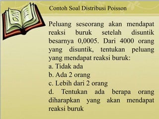 Contoh Soal Distribusi Poisson
Peluang seseorang akan mendapat
reaksi buruk setelah disuntik
besarnya 0,0005. Dari 4000 orang
yang disuntik, tentukan peluang
yang mendapat reaksi buruk:
a. Tidak ada
b. Ada 2 orang
c. Lebih dari 2 orang
d. Tentukan ada berapa orang
diharapkan yang akan mendapat
reaksi buruk
 