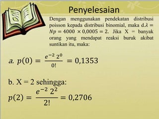 Penyelesaian
Dengan menggunakan pendekatan distribusi
poisson kepada distribusi binomial, maka d.𝜆 =
𝑁𝑝 = 4000 × 0,0005 = 2. Jika X = banyak
orang yang mendapat reaksi buruk akibat
suntikan itu, maka:
a. 𝑝 0 =
𝑒−2 20
0!
= 0,1353
b. X = 2 sehingga:
𝑝 2 =
𝑒−2
22
2!
= 0,2706
 