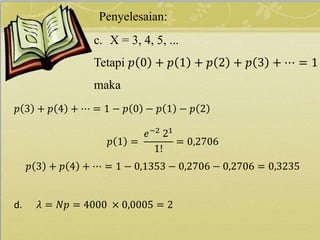 Penyelesaian:
c. X = 3, 4, 5, ...
Tetapi 𝑝 0 + 𝑝 1 + 𝑝 2 + 𝑝 3 + ⋯ = 1
maka
𝑝 3 + 𝑝 4 + ⋯ = 1 − 𝑝 0 − 𝑝 1 − 𝑝 2
𝑝 1 =
𝑒−2
21
1!
= 0,2706
𝑝 3 + 𝑝 4 + ⋯ = 1 − 0,1353 − 0,2706 − 0,2706 = 0,3235
d. 𝜆 = 𝑁𝑝 = 4000 × 0,0005 = 2
 