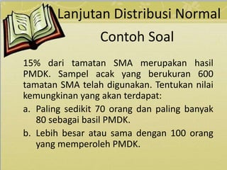 Contoh Soal
15% dari tamatan SMA merupakan hasil
PMDK. Sampel acak yang berukuran 600
tamatan SMA telah digunakan. Tentukan nilai
kemungkinan yang akan terdapat:
a. Paling sedikit 70 orang dan paling banyak
80 sebagai basil PMDK.
b. Lebih besar atau sama dengan 100 orang
yang memperoleh PMDK.
Lanjutan Distribusi Normal
 