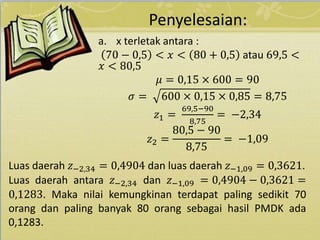 Penyelesaian:
a. x terletak antara :
70 − 0,5 < 𝑥 < 80 + 0,5 atau 69,5 <
𝑥 < 80,5
𝜇 = 0,15 × 600 = 90
𝜎 = 600 × 0,15 × 0,85 = 8,75
𝑧1 =
69,5−90
8,75
= −2,34
𝑧2 =
80,5 − 90
8,75
= −1,09
Luas daerah 𝑧−2,34 = 0,4904 dan luas daerah 𝑧−1,09 = 0,3621.
Luas daerah antara 𝑧−2,34 dan 𝑧−1,09 = 0,4904 − 0,3621 =
0,1283. Maka nilai kemungkinan terdapat paling sedikit 70
orang dan paling banyak 80 orang sebagai hasil PMDK ada
0,1283.
 