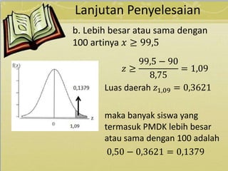 Lanjutan Penyelesaian
𝑧 ≥
99,5 − 90
8,75
= 1,09
Luas daerah 𝑧1,09 = 0,3621
maka banyak siswa yang
termasuk PMDK lebih besar
atau sama dengan 100 adalah
0,50 − 0,3621 = 0,1379
b. Lebih besar atau sama dengan
100 artinya 𝑥 ≥ 99,5
 