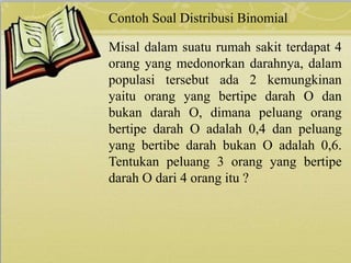 Contoh Soal Distribusi Binomial
Misal dalam suatu rumah sakit terdapat 4
orang yang medonorkan darahnya, dalam
populasi tersebut ada 2 kemungkinan
yaitu orang yang bertipe darah O dan
bukan darah O, dimana peluang orang
bertipe darah O adalah 0,4 dan peluang
yang bertibe darah bukan O adalah 0,6.
Tentukan peluang 3 orang yang bertipe
darah O dari 4 orang itu ?
 