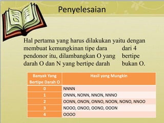 Penyelesaian
Hal pertama yang harus dilakukan yaitu dengan
membuat kemungkinan tipe dara dari 4
pendonor itu, dilambangkan O yang bertipe
darah O dan N yang bertipe darah bukan O.
Banyak Yang
Bertipe Darah O
Hasil yang Mungkin
0 NNNN
1 ONNN, NONN, NNON, NNNO
2 OONN, ONON, ONNO, NOON, NONO, NNOO
3 NOOO, ONOO, OONO, OOON
4 OOOO
 