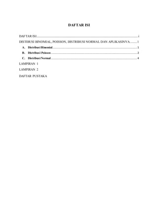 DAFTAR ISI
DAFTAR ISI...............................................................................................................................i
DISTIBUSI BINOMIAL, POISSON, DISTRIBUSI NORMAL DAN APLIKASINYA.........1
A. Distribusi Binomial..........................................................................................................1
B. Distribusi Poisson............................................................................................................ 2
C. Distribusi Normal............................................................................................................ 4
LAMPIRAN 1
LAMPIRAN 2
DAFTAR PUSTAKA
 