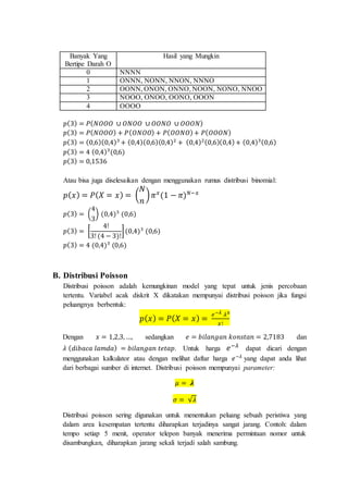 Banyak Yang
Bertipe Darah O
Hasil yang Mungkin
0 NNNN
1 ONNN, NONN, NNON, NNNO
2 OONN, ONON, ONNO, NOON, NONO, NNOO
3 NOOO, ONOO, OONO, OOON
4 OOOO
𝑝(3) = 𝑃( 𝑁𝑂𝑂𝑂 ∪ 𝑂𝑁𝑂𝑂 ∪ 𝑂𝑂𝑁𝑂 ∪ 𝑂𝑂𝑂𝑁)
𝑝(3) = 𝑃( 𝑁𝑂𝑂𝑂) + 𝑃( 𝑂𝑁𝑂𝑂) + 𝑃( 𝑂𝑂𝑁𝑂)+ 𝑃( 𝑂𝑂𝑂𝑁)
𝑝(3) = (0,6)(0,4)3
+ (0,4)(0,6)(0,4)2
+ (0,4)2(0,6)(0,4)+ (0,4)3(0,6)
𝑝(3) = 4 (0,4)3
(0,6)
𝑝(3) = 0,1536
Atau bisa juga diselesaikan dengan menggunakan rumus distribusi binomial:
𝑝( 𝑥) = 𝑃( 𝑋 = 𝑥) = (
𝑁
𝑛
) 𝜋 𝑥
(1 − 𝜋) 𝑁−𝑥
𝑝(3) = (
4
3
) (0,4)3
(0,6)
𝑝(3) = [
4!
3! (4 − 3)!
](0,4)3
(0,6)
𝑝(3) = 4 (0,4)3
(0,6)
B. Distribusi Poisson
Distribusi poisson adalah kemungkinan model yang tepat untuk jenis percobaan
tertentu. Variabel acak diskrit X dikatakan mempunyai distribusi poisson jika fungsi
peluangnya berbentuk:
𝑝( 𝑥) = 𝑃( 𝑋 = 𝑥) =
𝑒−𝜆 𝜆 𝑥
𝑥!
Dengan 𝑥 = 1,2,3, …, sedangkan 𝑒 = 𝑏𝑖𝑙𝑎𝑛𝑔𝑎𝑛 𝑘𝑜𝑛𝑠𝑡𝑎𝑛 = 2,7183 dan
𝜆 ( 𝑑𝑖𝑏𝑎𝑐𝑎 𝑙𝑎𝑚𝑑𝑎) = 𝑏𝑖𝑙𝑎𝑛𝑔𝑎𝑛 𝑡𝑒𝑡𝑎𝑝. Untuk harga 𝑒−𝜆
dapat dicari dengan
menggunakan kalkulator atau dengan melihat daftar harga 𝑒−𝜆
yang dapat anda lihat
dari berbagai sumber di internet. Distribusi poisson mempunyai parameter:
𝜇 = 𝝀
𝜎 = √𝜆
Distribusi poisson sering digunakan untuk menentukan peluang sebuah peristiwa yang
dalam area kesempatan tertentu diharapkan terjadinya sangat jarang. Contoh: dalam
tempo setiap 5 menit, operator telepon banyak menerima permintaan nomor untuk
disambungkan, diharapkan jarang sekali terjadi salah sambung.
 