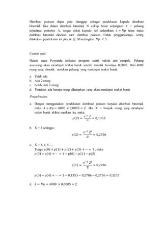 Distribusi poisson dapat pula dianggap sebagai pendekatan kepada distribusi
binomial. Jika dalam distribusi binomial, N cukup besar sedangkan 𝜋 = peluang
terjadinya peristiwa A, sangat dekat kepada nol sedemikian 𝜆 = 𝑁𝑝 tetap maka
distribusi binomial didekati oleh distribusi poisson. Untuk penggunaannya, sering
dilakukan pendekatan ini jika 𝑁 ≥ 50 sedangkan 𝑁𝑝 < 5.
Contoh soal:
Dalam suatu Posyandu terdapat program suntik vaksin anti campak. Peluang
seseorang akan mendapat reaksi buruk setelah disuntik besarnya 0,0005. Dari 4000
orang yang disuntik, tentukan peluang yang mendapat reaksi buruk:
a. Tidak ada
b. Ada 2 orang
c. Lebih dari 2 orang
d. Tentukan ada berapa orang diharapkan yang akan mendapat reaksi buruk
Penyelesaian:
a. Dengan menggunakan pendekatan distribusi poisson kepada distribusi binomial,
maka 𝜆 = 𝑁𝑝 = 4000 × 0,0005 = 2. Jika X = banyak orang yang mendapat
reaksi buruk akibat suntikan itu, maka:
𝑝(0) =
𝑒−2
20
0!
= 0,1353
b. X = 2 sehingga:
𝑝(2) =
𝑒−2
22
2!
= 0,2706
c. X = 3, 4, 5, ...
Tetapi 𝑝(0) + 𝑝(1) + 𝑝(2)+ 𝑝(3) + ⋯ = 1 , maka
𝑝(3) + 𝑝(4) + ⋯ = 1 − 𝑝(0) − 𝑝(1)− 𝑝(2)
𝑝(1) =
𝑒−2
21
1!
= 0,2706
𝑝(3) + 𝑝(4) + ⋯ = 1 − 0,1353 − 0,2706 − 0,2706 = 0,3235
d. 𝜆 = 𝑁𝑝 = 4000 × 0,0005 = 2
 