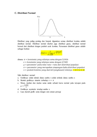 C. Distribusi Normal
Distribusi yang paling penting dan banyak digunakan semua distribusi kontinu adalah
distribusi normal. Distribusi normal disebut juga distribusi gauss, distribusi normal
berasal dari distribusi dengan peubah acak kontinu. Persamaan distribusi gauss adalah
sebagai berikut:
𝑓( 𝑥) =
1
𝜎 √2𝜋
𝑒
−
1
2
(
𝑥− 𝜇
𝜎
)
2
dimana 𝜋 = 𝑘𝑜𝑛𝑠𝑡𝑎𝑛𝑡𝑎 𝑦𝑎𝑛𝑔 𝑛𝑖𝑙𝑎𝑖𝑛𝑦𝑎 𝑠𝑎𝑚𝑎 𝑑𝑒𝑛𝑔𝑎𝑛 3,1416
𝑒 = 𝑘𝑜𝑛𝑠𝑡𝑎𝑛𝑡𝑎 𝑦𝑎𝑛𝑔 𝑛𝑖𝑙𝑎𝑖𝑛𝑦𝑎 𝑠𝑎𝑚𝑎 𝑑𝑒𝑛𝑔𝑎𝑛 2,7183
𝜇 = 𝑝𝑎𝑟𝑎𝑚𝑒𝑡𝑒𝑟 𝑦𝑎𝑖𝑡𝑢 𝑛𝑖𝑙𝑎𝑖 𝑟𝑎𝑡𝑎 − 𝑟𝑎𝑡𝑎 𝑑𝑎𝑟𝑖 𝑑𝑖𝑠𝑡𝑟𝑖𝑏𝑢𝑠𝑖 𝑝𝑜𝑝𝑢𝑙𝑎𝑠𝑖
𝜎 = 𝑝𝑎𝑟𝑎𝑚𝑒𝑡𝑒𝑟 𝑦𝑎𝑛𝑔 𝑚𝑒𝑟𝑢𝑝𝑎𝑘𝑎𝑛 𝑠𝑖𝑚𝑝𝑎𝑛𝑔𝑎𝑛 𝑏𝑎𝑘𝑢 𝑑𝑖𝑠𝑡𝑟𝑖𝑏𝑢𝑠𝑖 𝑝𝑜𝑝𝑢𝑙𝑎𝑠𝑖
𝑥 = 𝑝𝑒𝑢𝑏𝑎ℎ 𝑘𝑜𝑛𝑡𝑖𝑛𝑢 𝑦𝑎𝑛𝑔 𝑑𝑎𝑒𝑟𝑎ℎ ( 𝑗𝑎𝑛𝑔𝑘𝑎𝑢𝑎𝑛) 𝑛𝑖𝑙𝑎𝑖𝑛𝑦𝑎 − ∞ < 𝑥 < ∞
Sifat distribusi normal:
a. Grafiknya selalu teletak diatas sumbu x selalu terletak diatas sumbu x
b. Bentuk grafiknya simetris terhadap 𝑥 = 𝜋
c. Mean, median dan modus sama untuk sebuah kurva normal yaitu tercapai pada
𝜇 =
0,3989
𝜎
d. Grafiknya asymtotis teradap sumbu x
e. Luas daerah grafik sama dengan satu satuan persegi
 