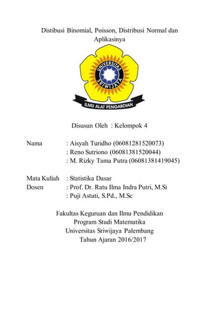 Distibusi Binomial, Poisson, Distribusi Normal dan
Aplikasinya
Disusun Oleh : Kelompok 4
Nama : Aisyah Turidho (06081281520073)
: Reno Sutriono (06081381520044)
: M. Rizky Tama Putra (06081381419045)
Mata Kuliah : Statistika Dasar
Dosen : Prof. Dr. Ratu Ilma Indra Putri, M.Si
: Puji Astuti, S.Pd., M.Sc
Fakultas Keguruan dan Ilmu Pendidikan
Program Studi Matematika
Universitas Sriwijaya Palembang
Tahun Ajaran 2016/2017
 