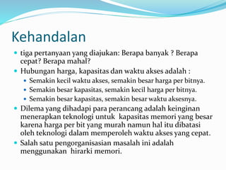 Kehandalan
 tiga pertanyaan yang diajukan: Berapa banyak ? Berapa
cepat? Berapa mahal?
 Hubungan harga, kapasitas dan waktu akses adalah :
 Semakin kecil waktu akses, semakin besar harga per bitnya.
 Semakin besar kapasitas, semakin kecil harga per bitnya.
 Semakin besar kapasitas, semakin besar waktu aksesnya.
 Dilema yang dihadapi para perancang adalah keinginan
menerapkan teknologi untuk kapasitas memori yang besar
karena harga per bit yang murah namun hal itu dibatasi
oleh teknologi dalam memperoleh waktu akses yang cepat.
 Salah satu pengorganisasian masalah ini adalah
menggunakan hirarki memori.
 